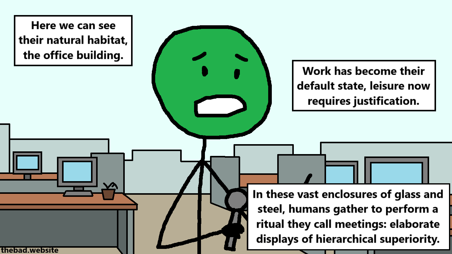 [a character holds a mic in an empty office building]
Here we can see their natural habitat, the office building.
Work has become their default state, leisure now requires justification.
In these vast enclosures of glass and steel, humans gather to perform a ritual they call meetings: elaborate displays of hierarchical superiority.