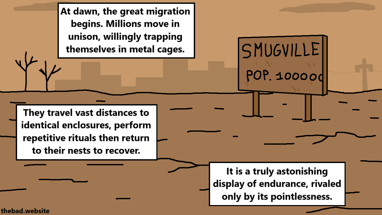 [a barren landscape with a city in the background]
At dawn, the great migration begins. Millions move in unison, willingly trapping themselves in metal cages.
They travel vast distances to identical enclosures, perform repetitive rituals then return to their nests to recover.
It is a truly astonishing display of endurance, rivaled only by its pointlessness.