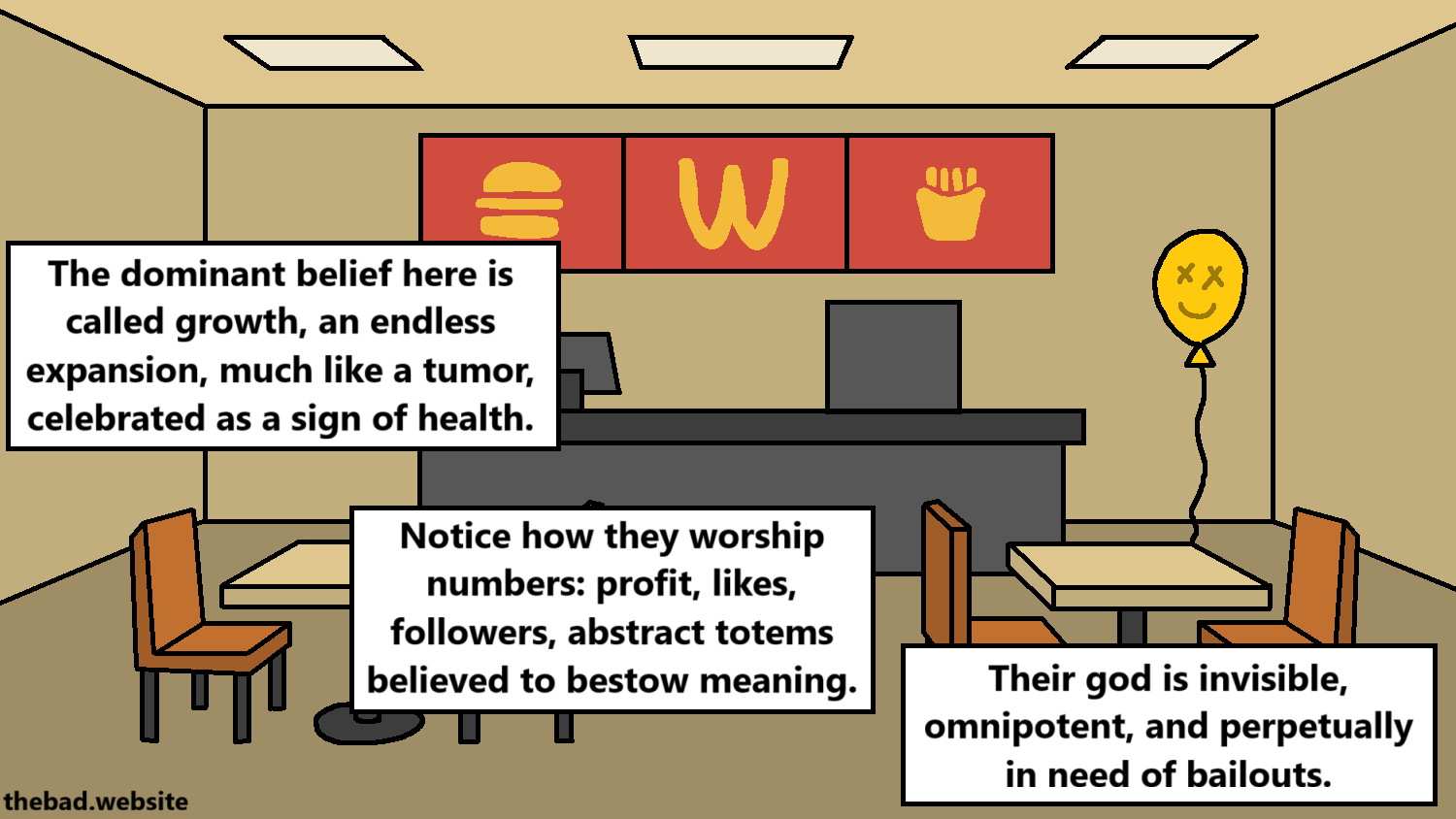[an empty fast food with a smiling balloon]
The dominant belief here is called growth, an endless expansion, much like a tumor, celebrated as a sign of health.
Notice how they worship numbers: profit, likes, followers, abstract totems believed to bestow meaning.
Their god is invisible, omnipotent, and perpetually in need of bailouts.