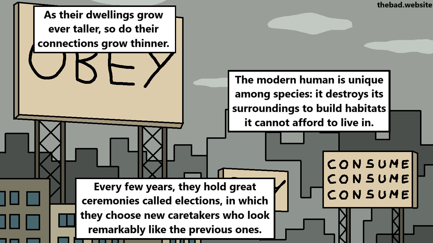 [a dense cityscape, with advertisements]
As their dwellings grow ever taller, so do their connections grow thinner.
The modern human is unique among species: it destroys its surroundings to build habitats it cannot afford to live in.
Every few years, they hold great ceremonies called elections, in which they choose new caretakers who look remarkably like the previous ones.