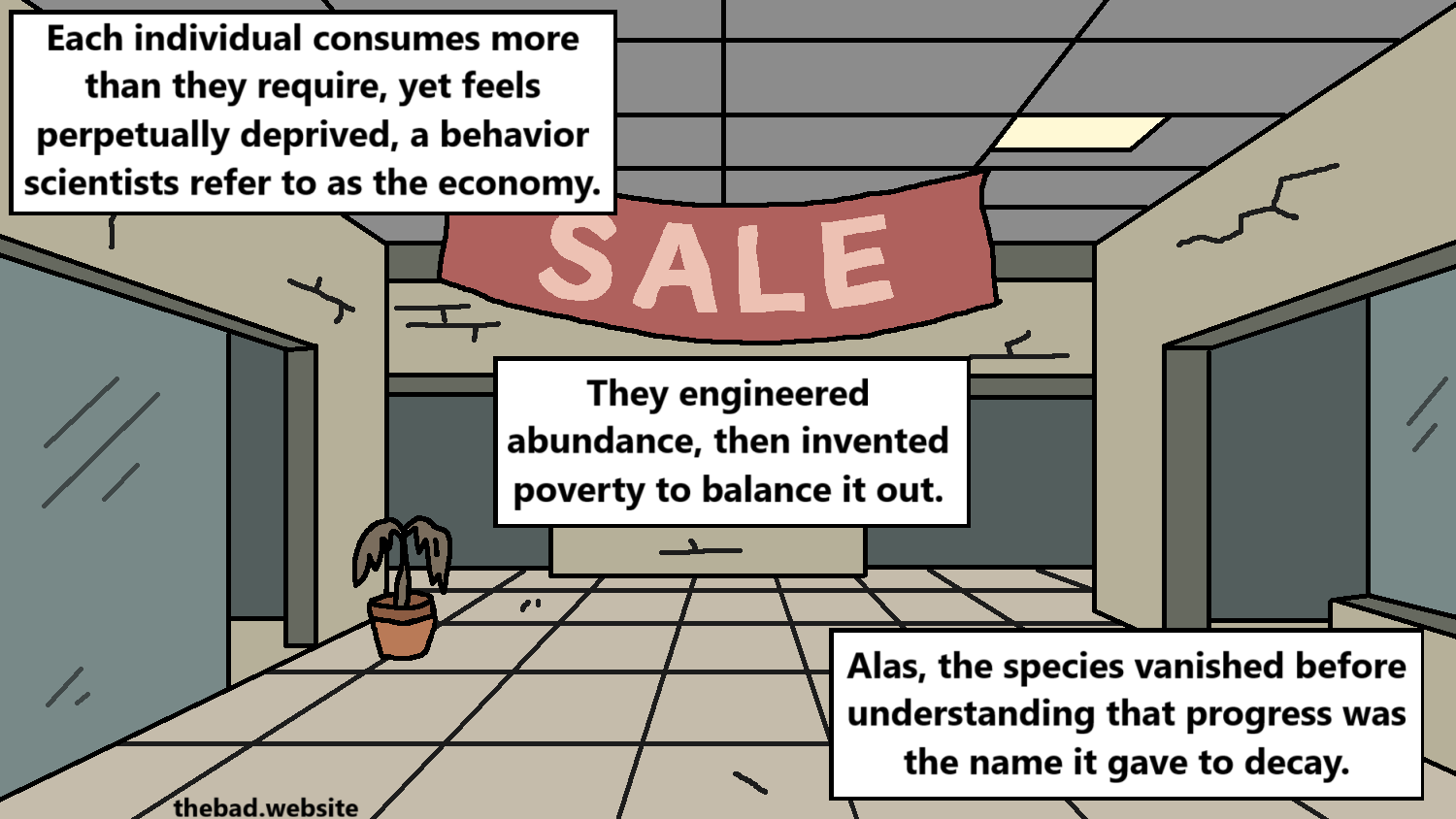 [an abandoned mall, a SALE banner hanging alone]
Each individual consumes more than they require, yet feels perpetually deprived, a behavior scientists refer to as the economy.
They engineered abundance, then invented poverty to balance it out.
Alas, the species vanished before understanding that progress was the name it gave to decay.