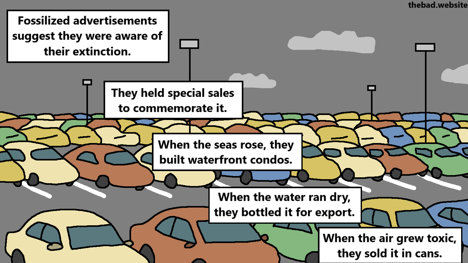 [an overcrowded concrete car park]
Fossilized advertisements suggest they were aware of their extinction.
They held special sales to commemorate it.
When the seas rose, they built waterfront condos.
When the water ran dry, they bottled it for export.
When the air grew toxic, they sold it in cans.