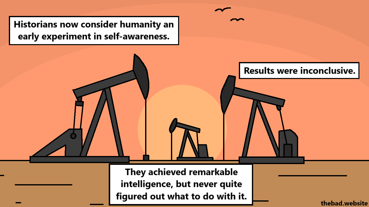 [a sunset on an oil field]
Historians now consider humanity an early experiment in self-awareness.
Results were inconclusive.
They achieved remarkable intelligence, but never quite figured out what to do with it.
