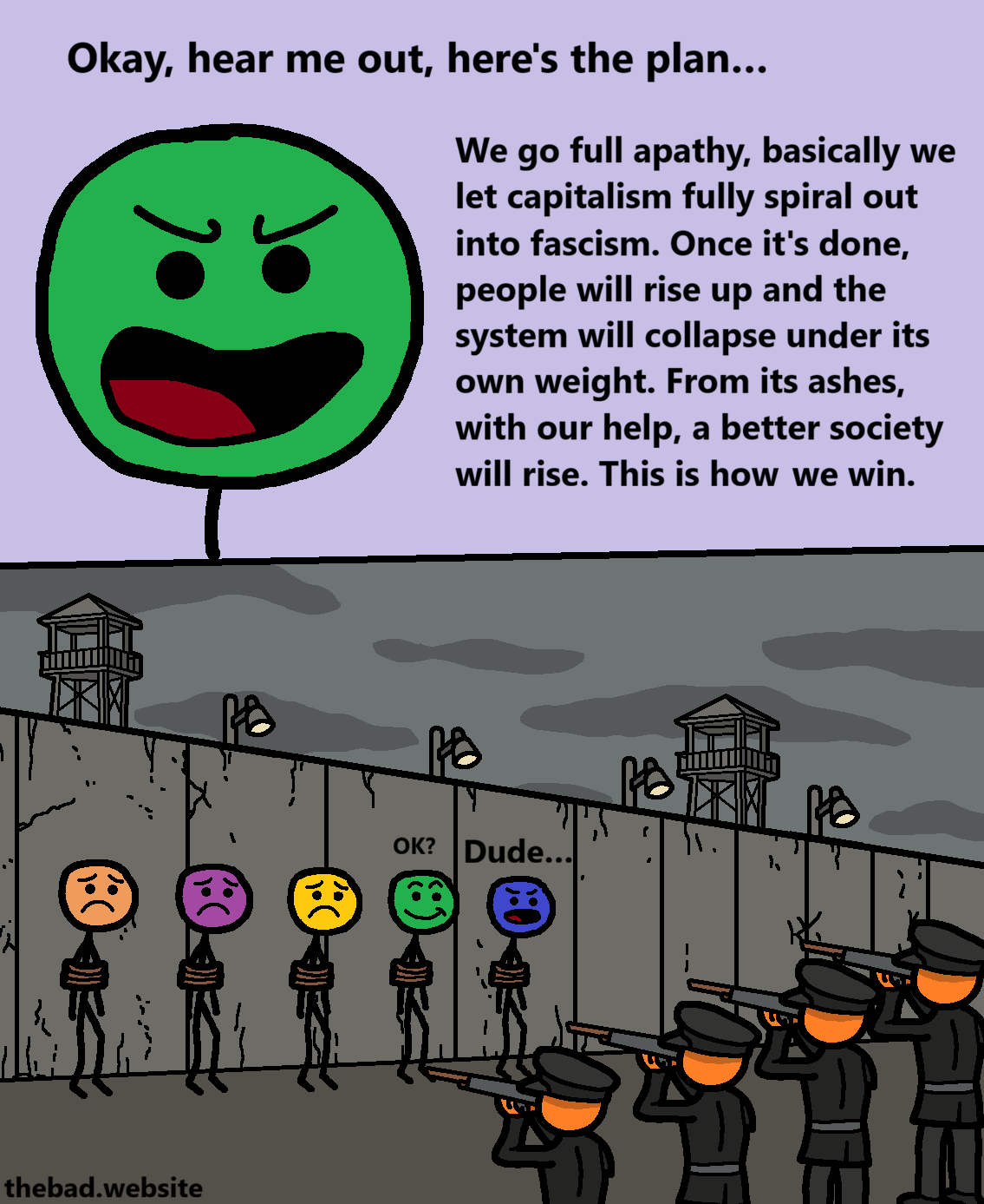 [green, speaking, looking smug]
Okay, hear me out, here's the plan&hellip;
We go full apathy, basically we let capitalism fully spiral out into fascism. Once it's done, people will rise up and the system will collapse under its own weight. From its ashes, with our help, a better society will rise. This is how we win.

[we now see that green is tied up in front of a bleak wall, along with a group of other people, being aimed at by a firing squad of characters in fascist uniforms]
[green, smiling] OK?
[blue, pissed] Dude&hellip;