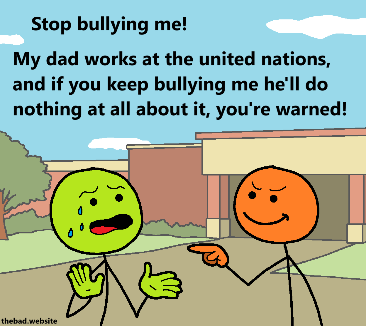 [in front of a school building, a mean looking orange character is smirking while pointing their finger at a scared green character, holding their hands up, sweating, and speaking]
Stop bullying me!
My dad works at the United Nations, and if you keep bullying me he'll do nothing at all about it, you're warned!
