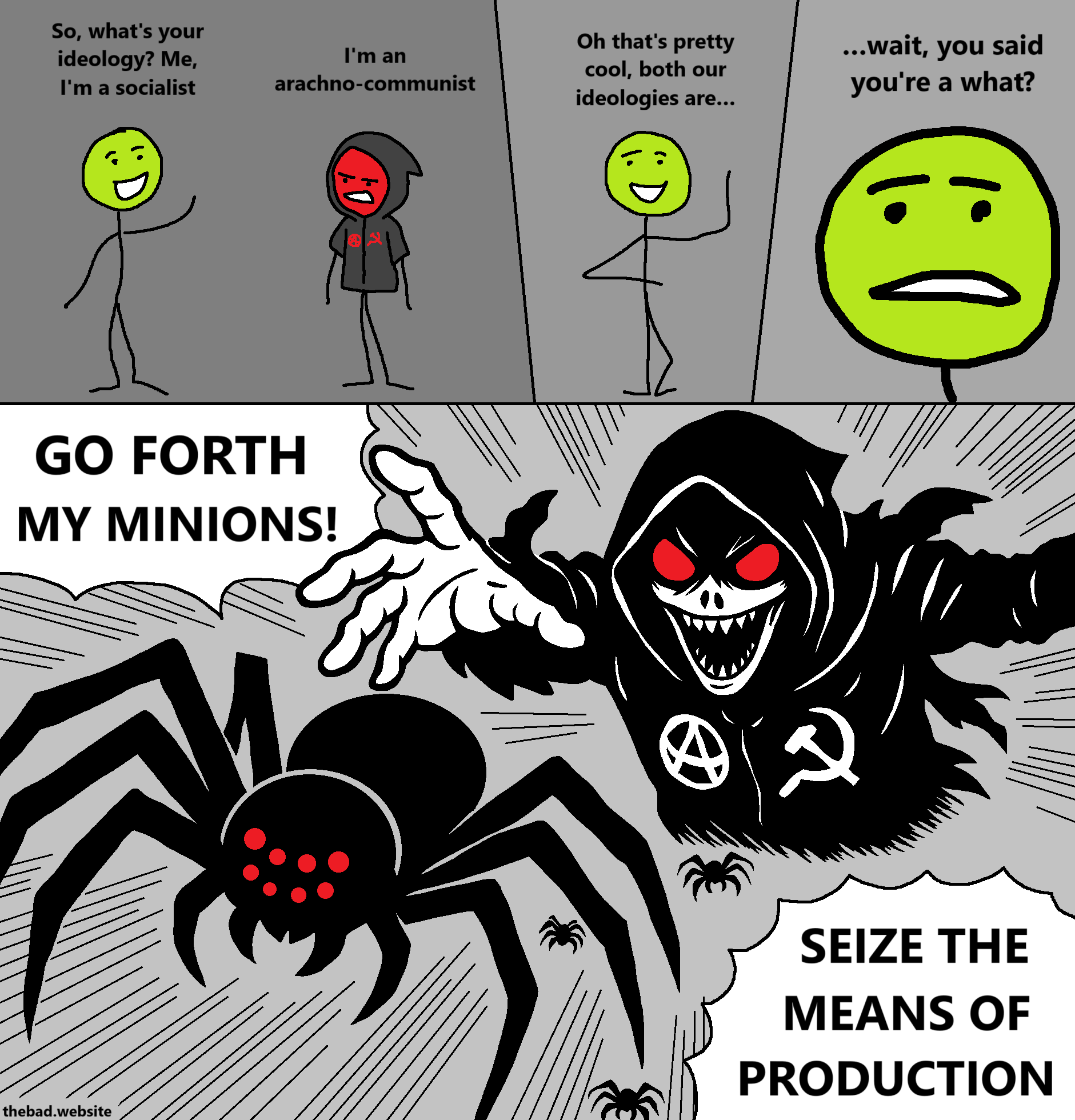 [green]
So what's your ideology?
Me, I'm a socialist

[red, in a hood, looking mean]
I'm an arachno-communist

[green, happy]
Oh, that's pretty cool, both our ideologies are

[zoom on green's face, looking worried]
…wait, you said you're a what?

[red, looking demonic, unleashes spiders towards us while screaming]
GO FORTH MY MINIONS!
SEIZE THE MEANS OF PRODUCTION