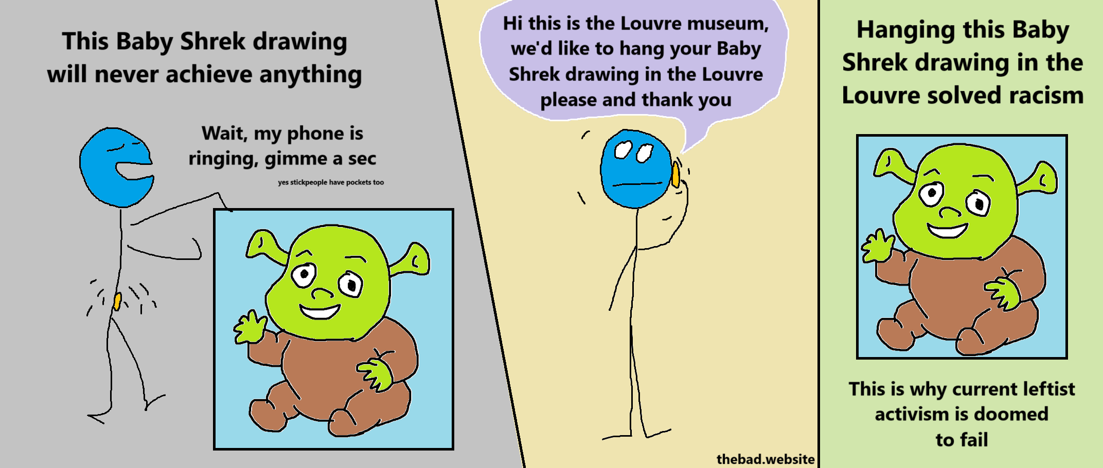 [a character is showing their drawing of Baby Shrek]
This Baby Shrek drawing will never achieve anything
Wait my phone is ringing, gimme a sec
yes stickpeople have pockets too

[the phone talks to the character]
Hi this is the Louvre museum we'd like to hang your Baby Shrek drawing in the Louvre please and thank you

[baby shrek picture is shown]
Hanging this Baby Shrek drawing in the Louvre solved racism
This is why current leftist activism is doomed to fail