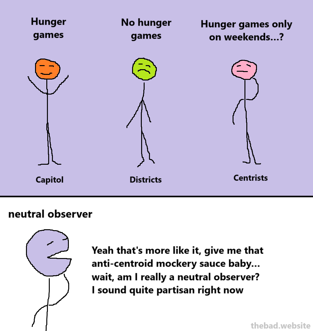 [capitol] Hunger games
[districts] No hunger games
[centrists] Hunger games only on weekends…?

[neutral observer]
Yeah that's more like it, give me that anti-centroid mockery sauce baby… wait, am I really a neutral observer? I sound quite partisan right now