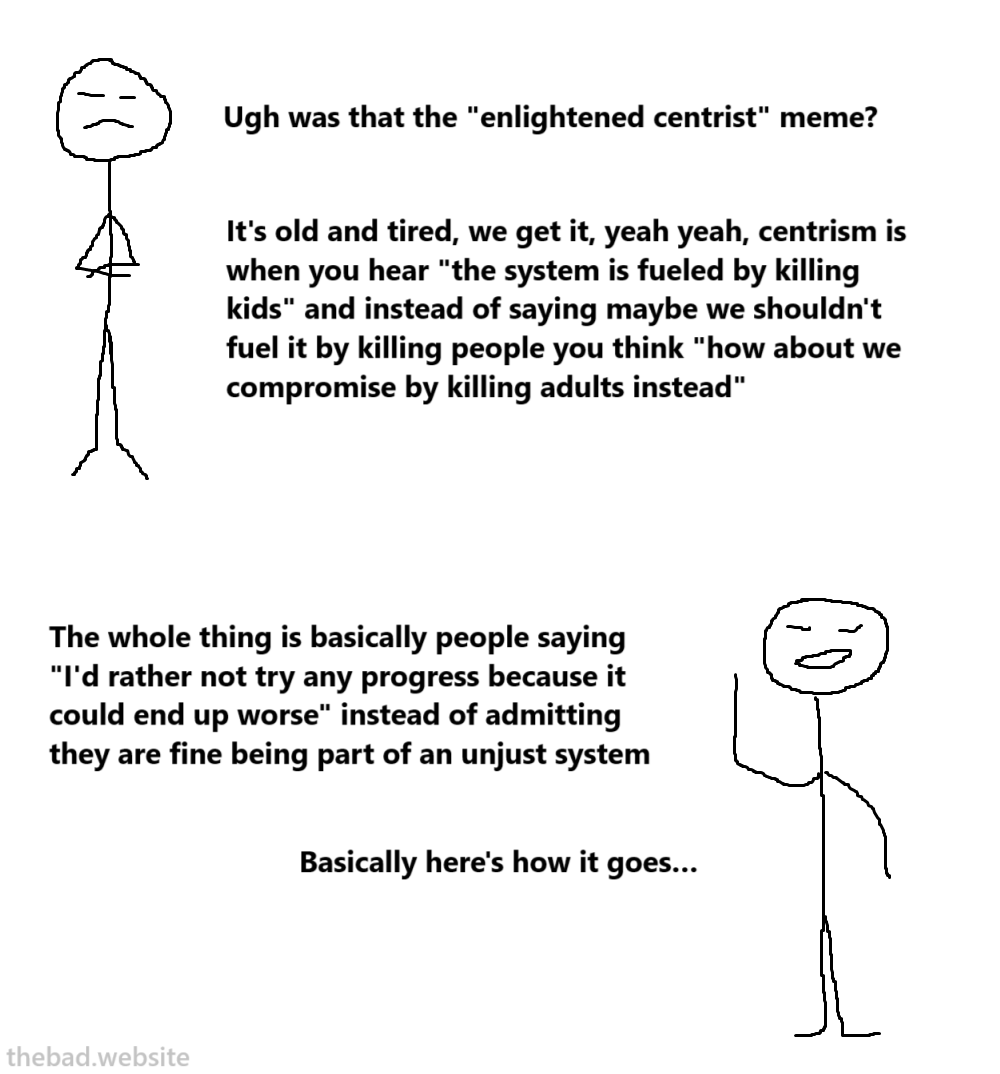 [black] 
Ugh was that the enlightened centrism meme?
It's old and tired, we get it, yeah yeah, centrism is when you hear "the system is fueled by killing kids" and instead of saying maybe we shouldn't fuel it by killing people you think "how about we compromise by killing adults instead"
The whole thing is basically people saying "I'd rather not try any progress because it could end up worse" instead of admitting they are fine being part of an unjust system
Basically here's how it goes…