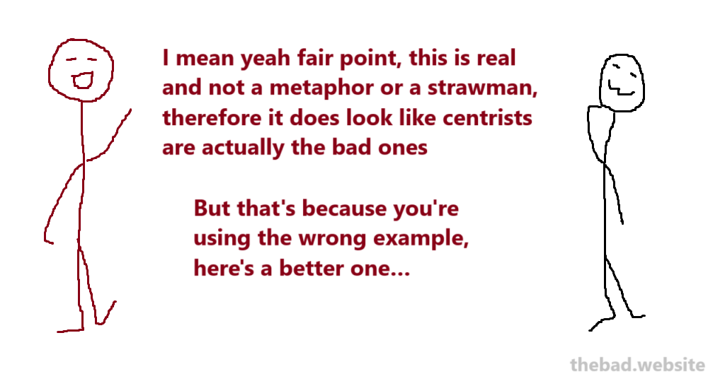 [red]
I mean yeah fair point, this is real and not a metaphor or a strawman, therefore it does look like centrists are actually the bad ones
But that's because you're using the wrong example, here's a better one…