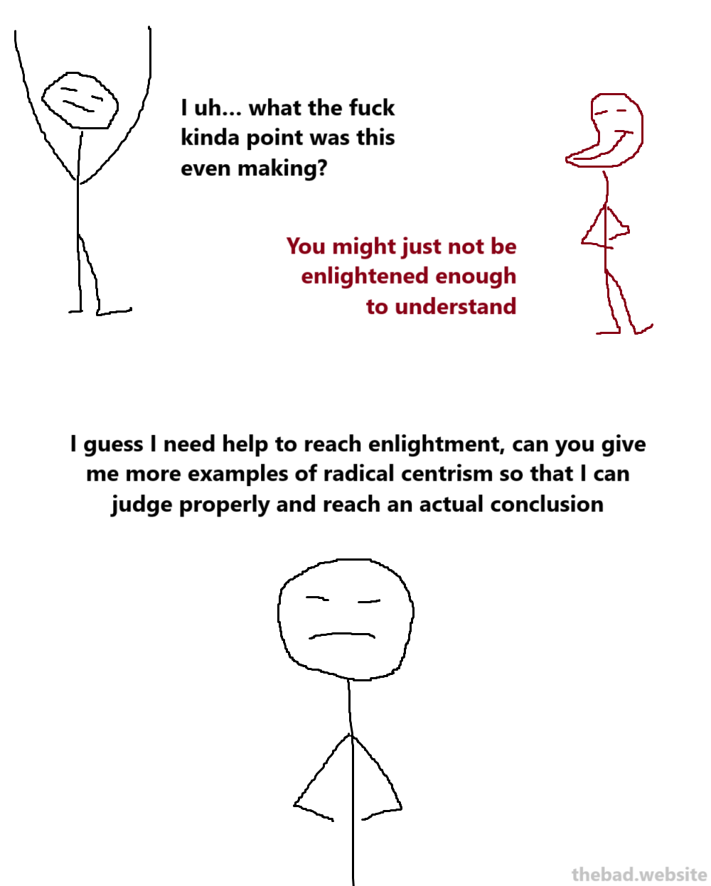 [black]
I uh… what the fuck kinda point was this even making?

[red]
You might just not be enlightened enough to understand

[black]
I guess I need help to reach enlightment, can you give me more examples of radical centrism so that I can judge properly and reach an actual conclusion
