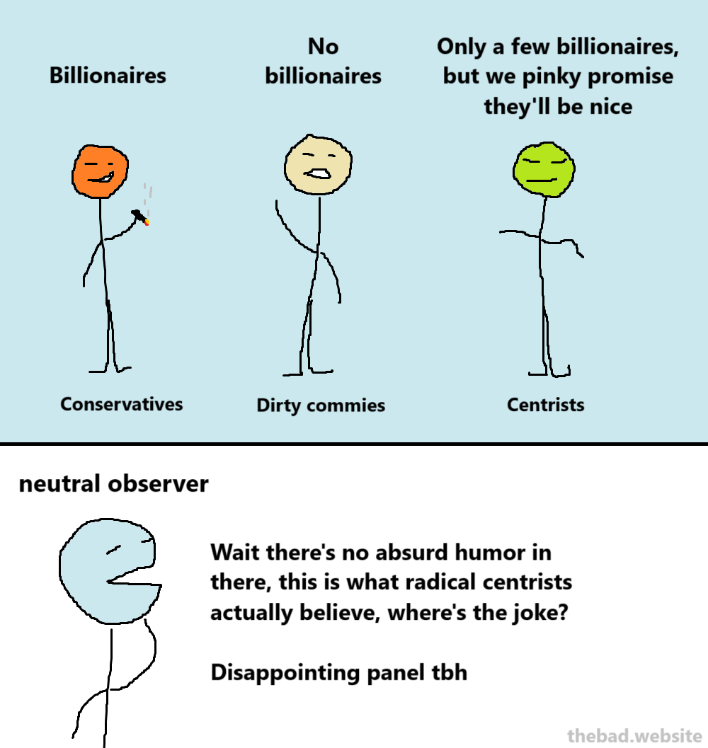 [conservative] Billionaires
[dirty commies] No billionaires
[centrists] Only a few billionaires, but we pinky promise they'll be nice

[neutral observer]
Wait there's no absurd humor in there, this is what radical centrists actually believe, where's the joke?
Disappointing panel tbh