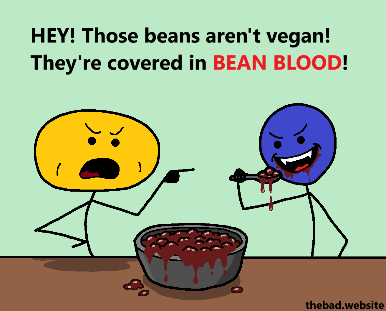 [a yellow character points angrily at a blue character]
HEY! Those beans aren't vegan!
They're covered in BEAN BLOOD!

[blue is grabbing a spoonful of very juicy beans from a bowl, showing some huge canines]