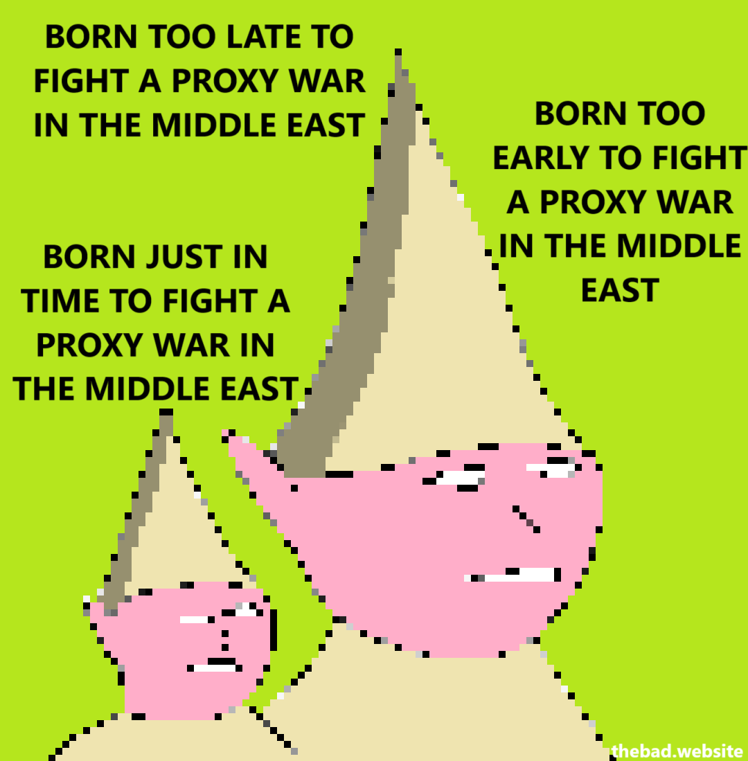 [pixelated characters with pointy hats are surrounded by text]

BORN TOO LATE TO FIGHT A PROXY WAR IN THE MIDDLE EAST

BORN TOO EARLY TO FIGHT A PROXY WAR IN THE MIDDLE EAST

BORN JUST IN TIME TO FIGHT A PROXY WAR IN THE MIDDLE EAST