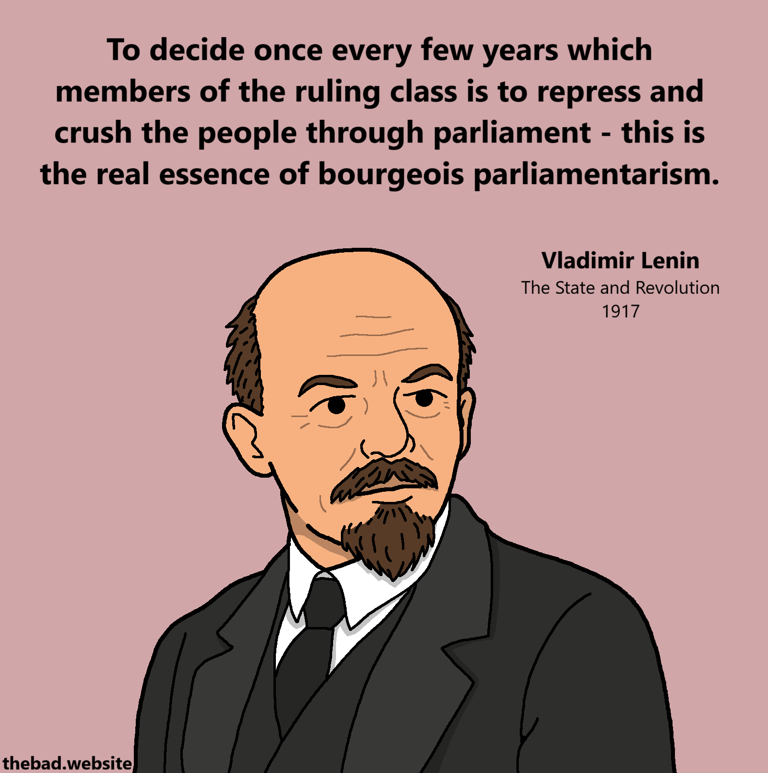 [Vladimir Lenin looking pensive]
To decide once every few years which members of the ruling class is to repress and crush the people through parliament - this is the real essence of bourgeois parliamentarism.
Vladimir Lenin
The State and Revolution
1917