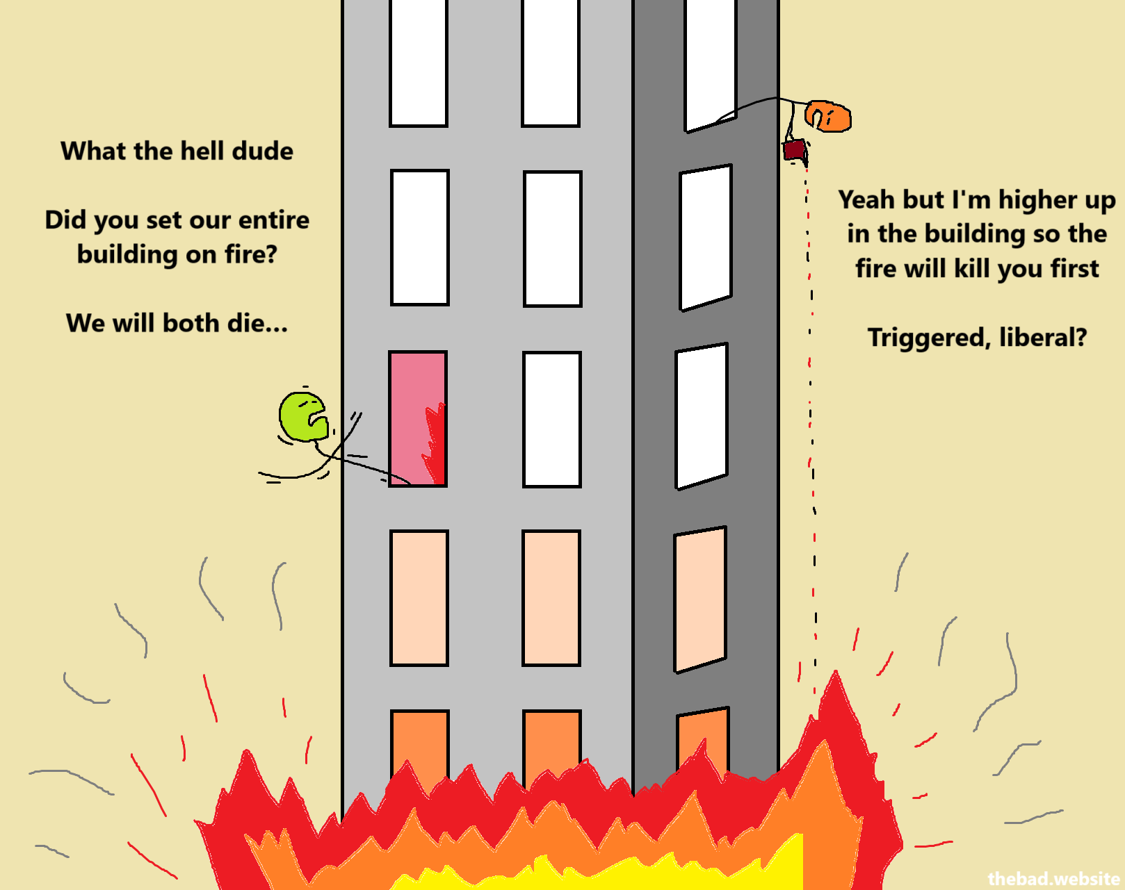 A building is on fire. The fire seems to be climbing upwards.

[green, in a window close to the fire]
What the hell dude.
Did you set our entire building on fire?
We will both die…

[orange, pouring something on the flames, from higher up]
Yeah but I'm higher up in the building so the fire will kill you first.
Triggered, liberal?