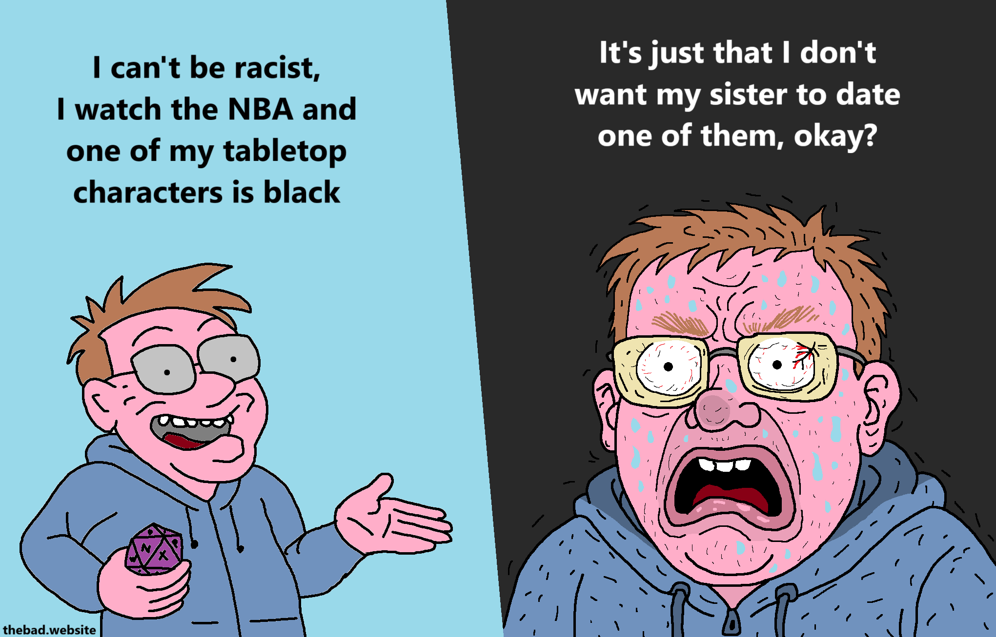 [dude speaking proudly, holding a d20]
I can't be racist, I watch the NBA and one of my tabletop characters is black

[the same dude, now zoomed on, looking so angry he's shaking and sweating]
It's just that I don't want my sister to date one of them, okay?