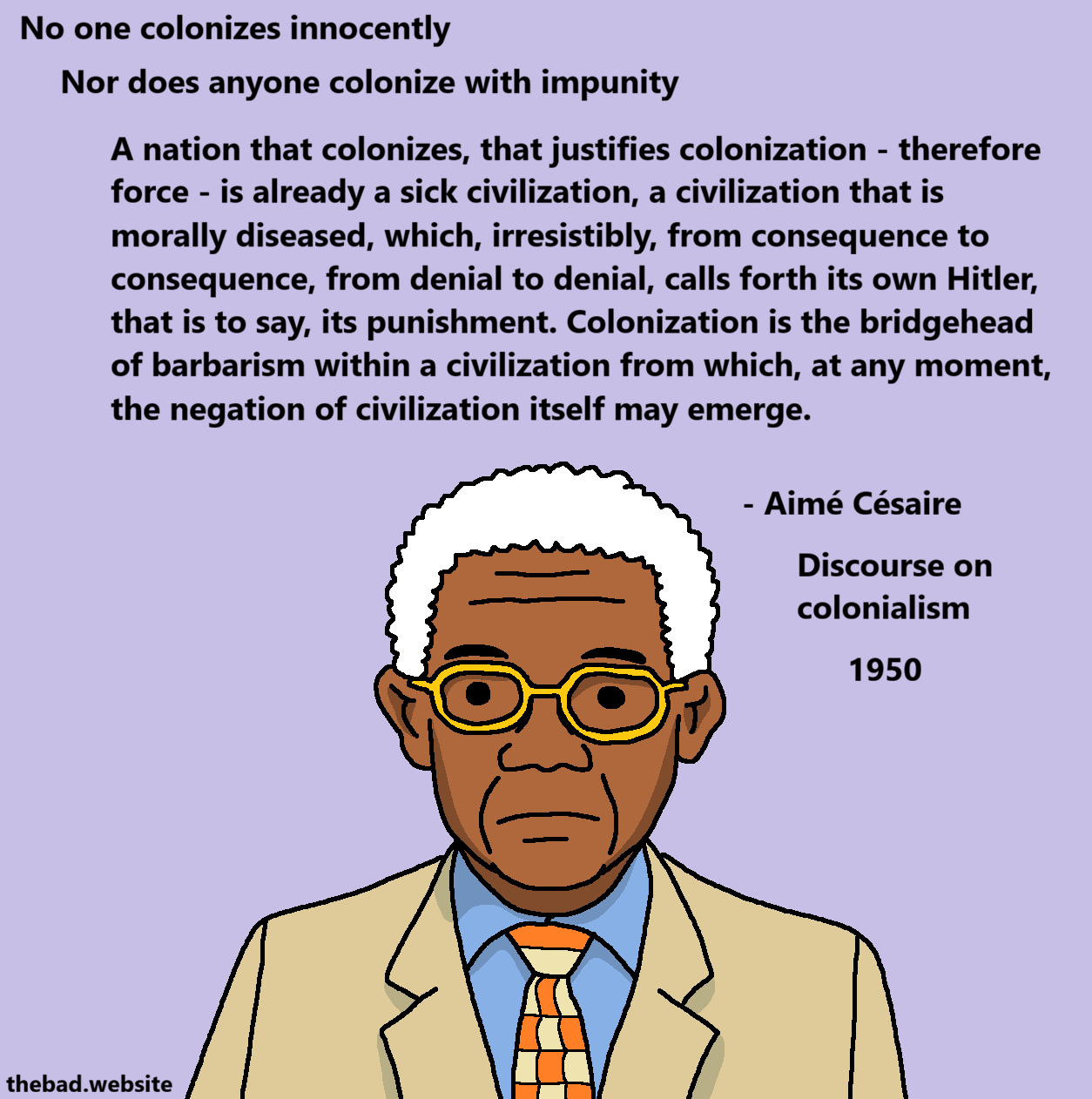 [Aim&eacute; C&eacute;saire, in his later years, has a serious and slightly sad look on his face]
No one colonizes innocently
Nor does anyone colonize with impunity
A nation that colonizes, that justifies colonization - therefore force - is already a sick civilization, a civilization that is morally diseased, which, irresistibly, from consequence to consequence, from denial to denial, calls forth its own Hitler, that is to say, its punishment. Colonization is the bridgehead of barbarism within a civilization from which, at any moment, the negation of civilization itself may emerge.

- Aim&eacute; C&eacute;saire
Discourse on colonialism
1950