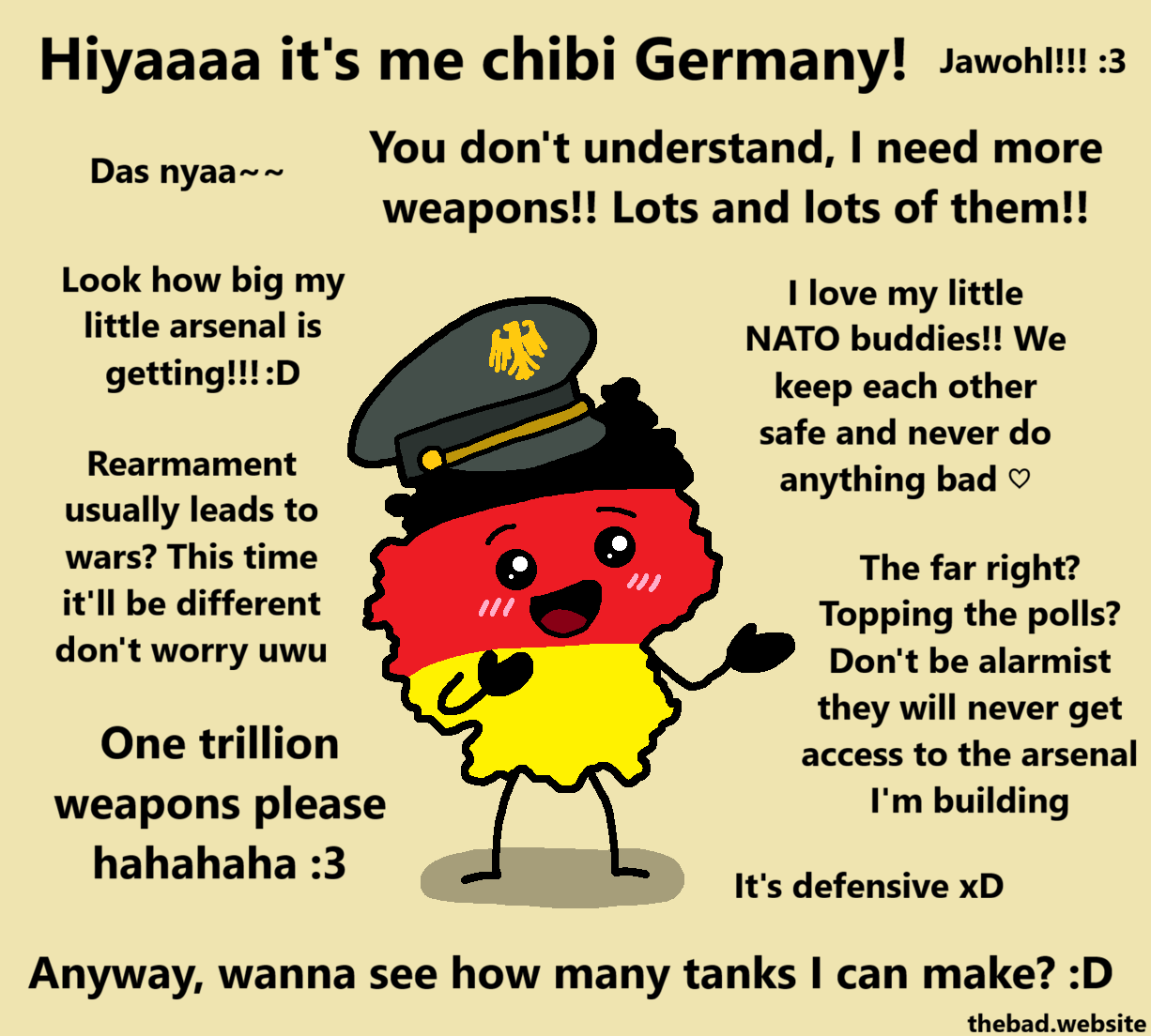 [a chibi version of Germany is looking cute while wearing a military officer hat]
Hiyaaaa it's me chibi Germany!
Jawohl!!! :3
Das nyaa~~
You don't understand, I need more waepons!! Lots and lots of them!!
Look how big my little arsenal is getting!!! :D
I love my little NATO buddie!! We keep each other safe and never do anything bad ♡
Rearmament usually leads to wars? This time it'll be different don't worry uwu
The far right? Topping the polls? Don't be alarmist, they will never get access to the arsenal I'm building
One trillion weapons please hahahaha :3
It's defensive xD
Anyway, wanna see how many tanks I can make? :D