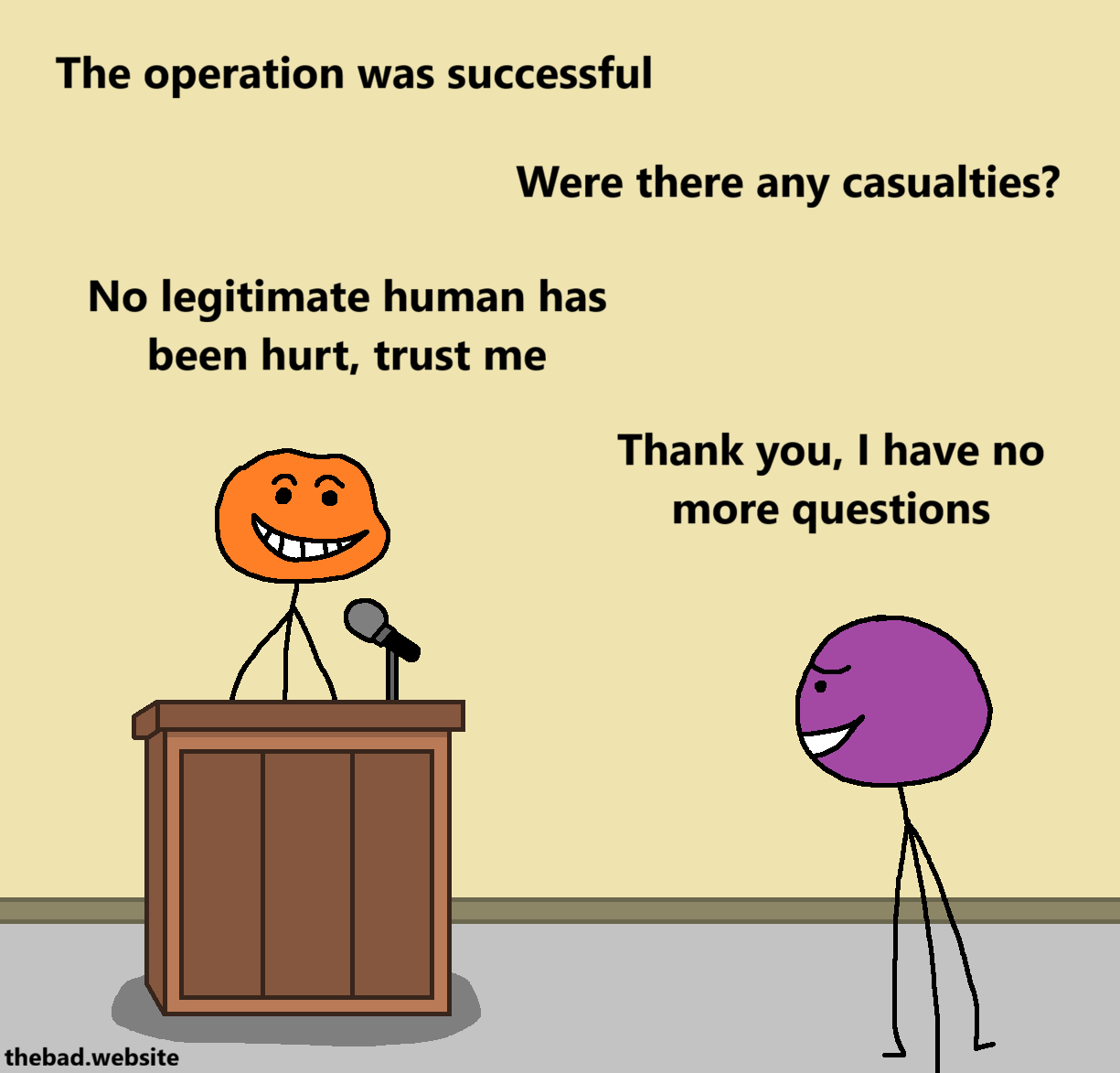 [orange, grinning smugly behind a lectern, speaking in a microphone]
The operation was successful

[purple, an uneasy smile, replying to orange]
Were there any casualties?

[orange]
No legitimate human has been hurt, trust me

[purple]
Thank you, I have no further questions