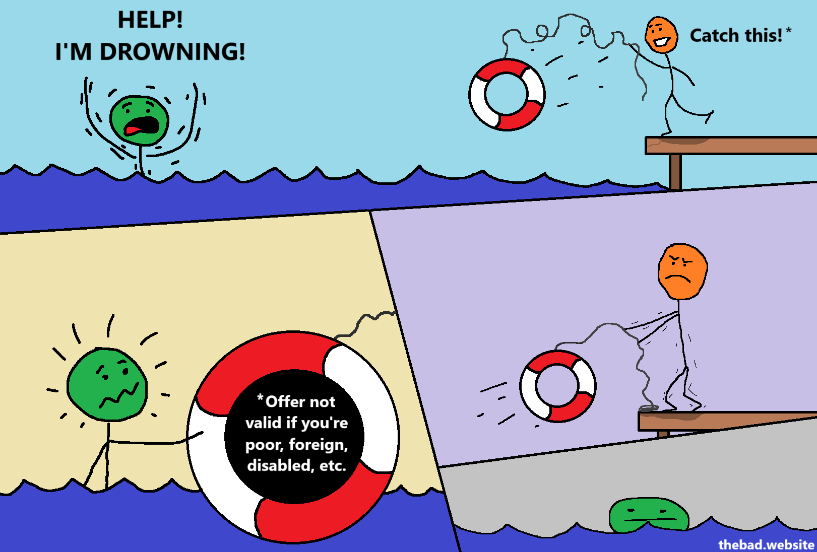[green, drowning in an ocean]
HELP!
I'M DROWNING!

[orange, throwing a life preserver at green]
Catch this! *

[green, shocked, sees text inside the life preserver]
* Offer not valid if you're poor, foreign, disabled, etc.

[orange, looking evil, reels the life preserver back towards him]

[green drowns, looking blasé]