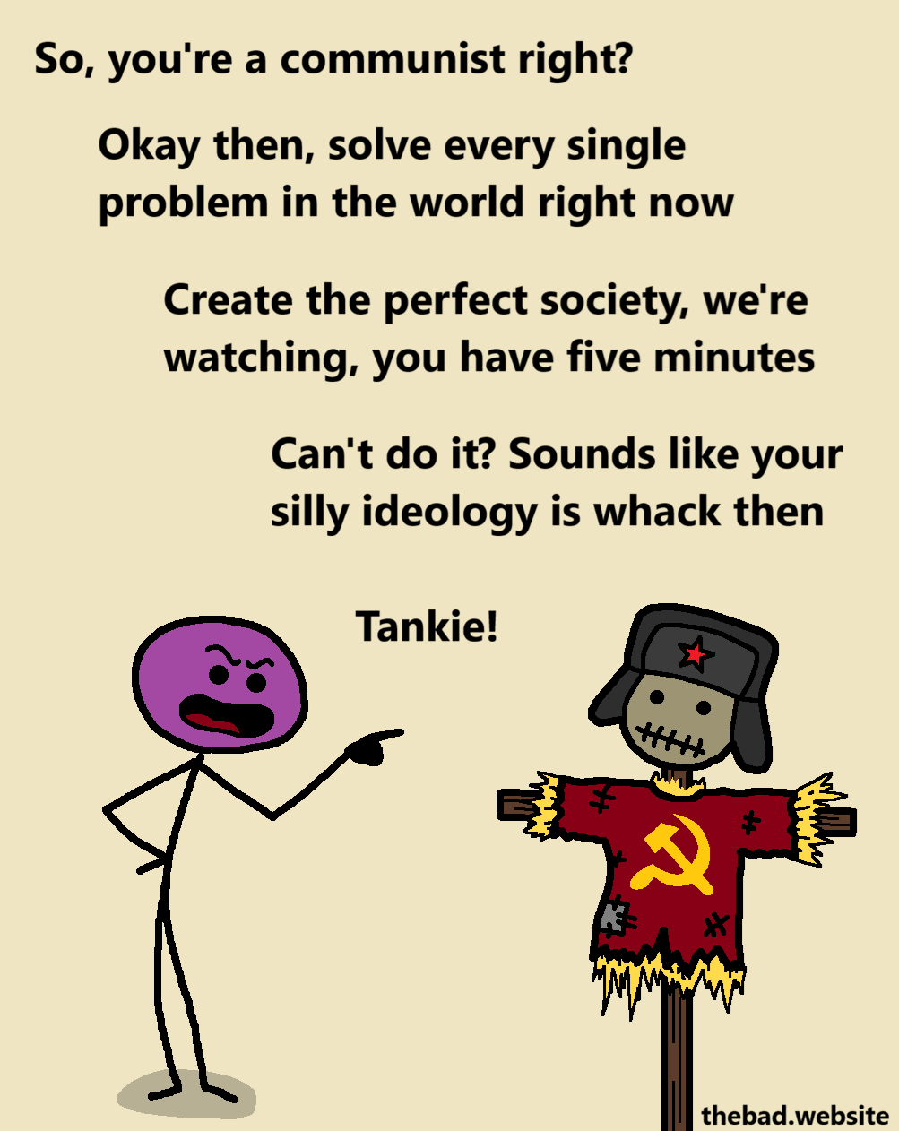 [a character is pointing at and berating a strawman made to look like a stereotypical communist]
So, you're a communist right?
Okay then, solve every single problem in the world right now
Create the perfect society, we're watching, you have five minutes
Can't do it? Sounds like your silly ideology is whack then
Tankie!