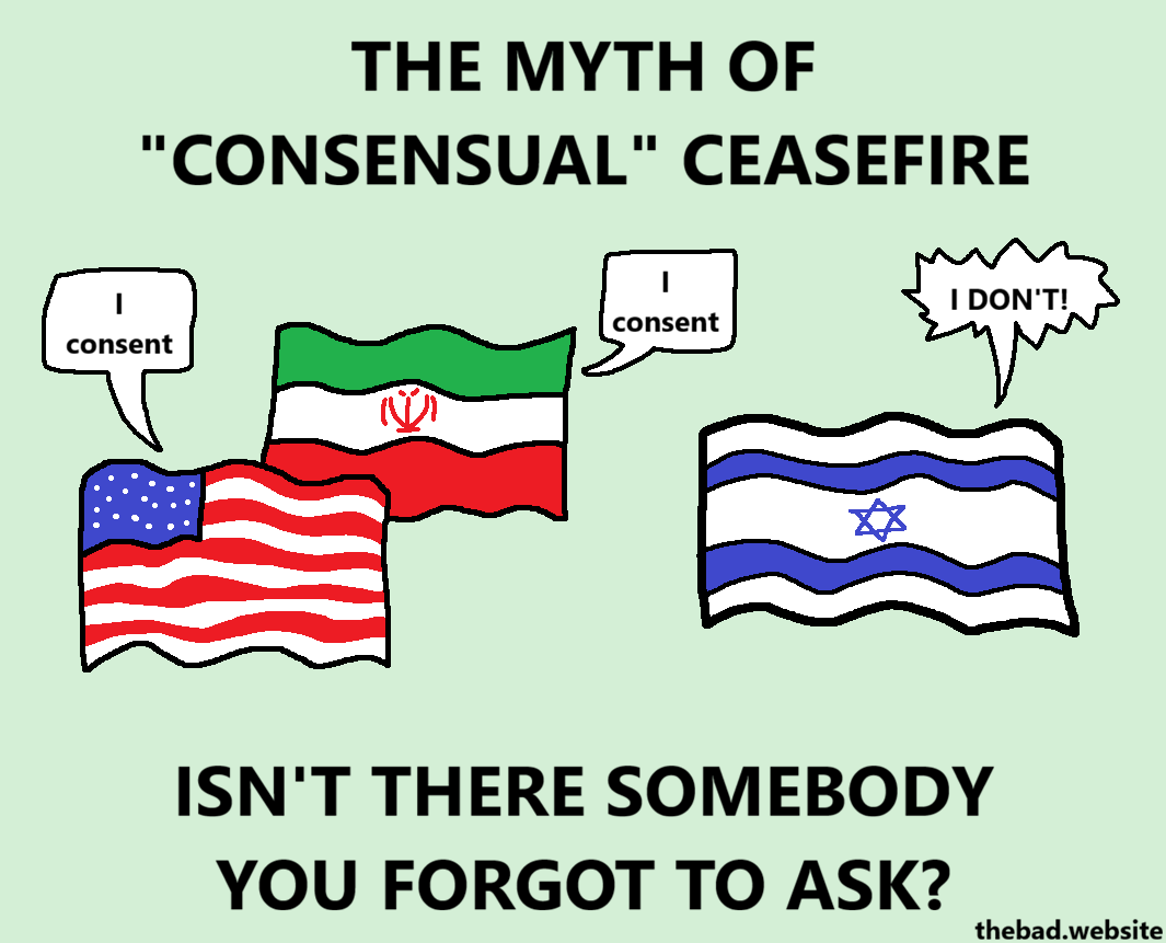 THE MYTH OF "CONSENSUAL" CEASEFIRE

[USA flag]
I consent

[Iran flag]
I consent

[Israel flag]
I DON'T!

ISN'T THERE SOMEBODY YOU FORGOT TO ASK?