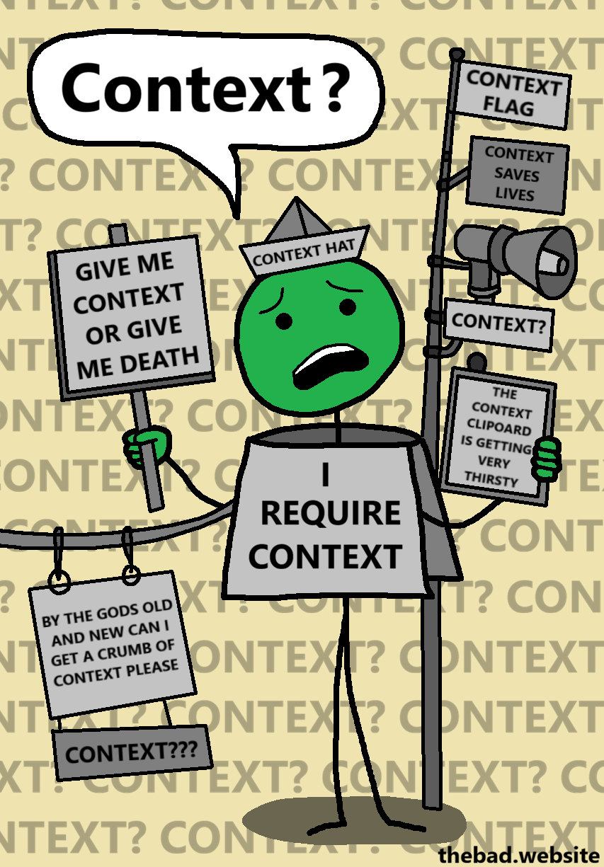 [a speech bubble is above a confused character]
Context?

[the character is wearing a CONTEXT HAT, a sign that says GIVE ME CONTEXT OR GIVE ME DEATH, is covered in a sign that reads I REQUIRE CONTEXT, has a line hanging to them with a hanging sign that reads BY THE GODS OLD AND NEW CAN I GET A CRUMB OF CONTEXT PLEASE, is sitting next to a pole with a CONTEXT FLAG, a CONTEXT megaphone, and a CONTEXT SAVES LIVES sign, and is holding a clipboard that reads THE CONTEXT CLIPBOARD IS GETTING VERY THIRSTY]