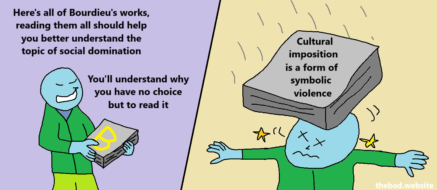 [blue, holding a book with a big B on it]
Here's all of Bourdieu's works, reading them all should help you better understand the topic of social domination.
You'll understand why you have no choice but to read it.

[blue is hit on the head with a book, that reads…]
Cultural imposition is a form of symbolic violence