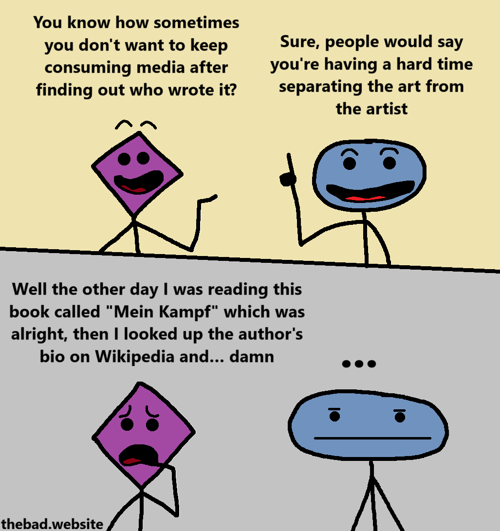[purple, happy]
You know how sometimes you don't want to keep consuming media after finding out who wrote it?

[blue, a finger raised]
Sure, people would say you're having a hard time separating the art from the artist

[purple, distraught]
Well the other day I was reading this book called "Mein Kampf" which was alright, then I looked up the author's bio on Wikipedia and&hellip; damn

[blue, blas&eacute;]
...