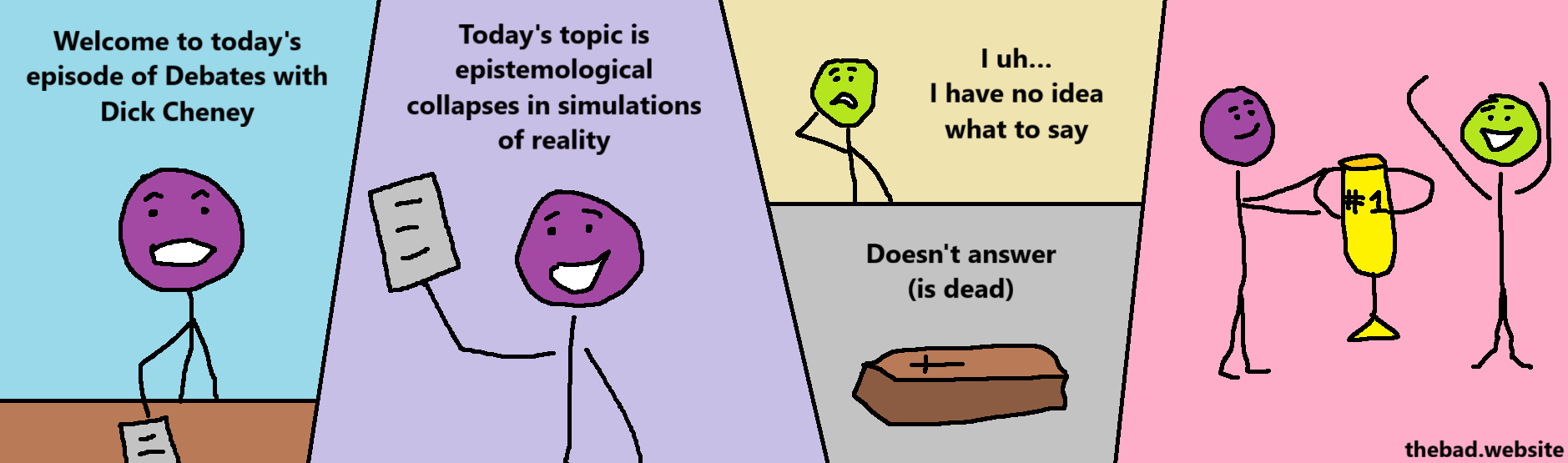[purple presenter]
Welcome to today's episode of Debates with Dick Cheney

[purple presenter, holding a paper]
Today's topic is epistemological collapses in simulations of reality

[green, confused]
I uh… I have no idea what to say

[a coffin]
Doesn't answer (is dead)

[purple hands green a #1 trophy]