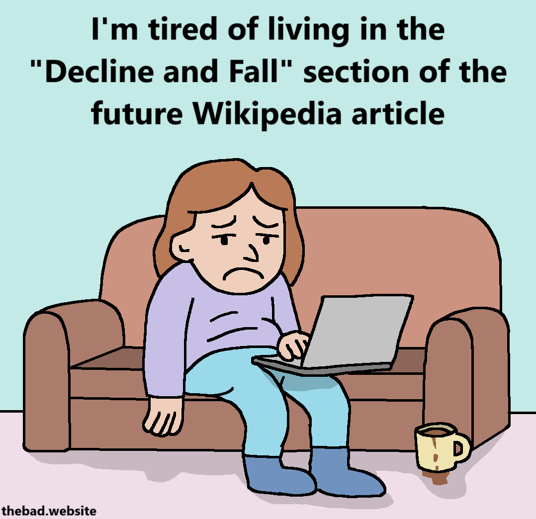 [a sad character is slouched on a couch, looking at their laptop, looking depressed, while their coffee mug leaks on their carpet]
I'm tired of living in the "Decline and Fall" section of the future Wikipedia article