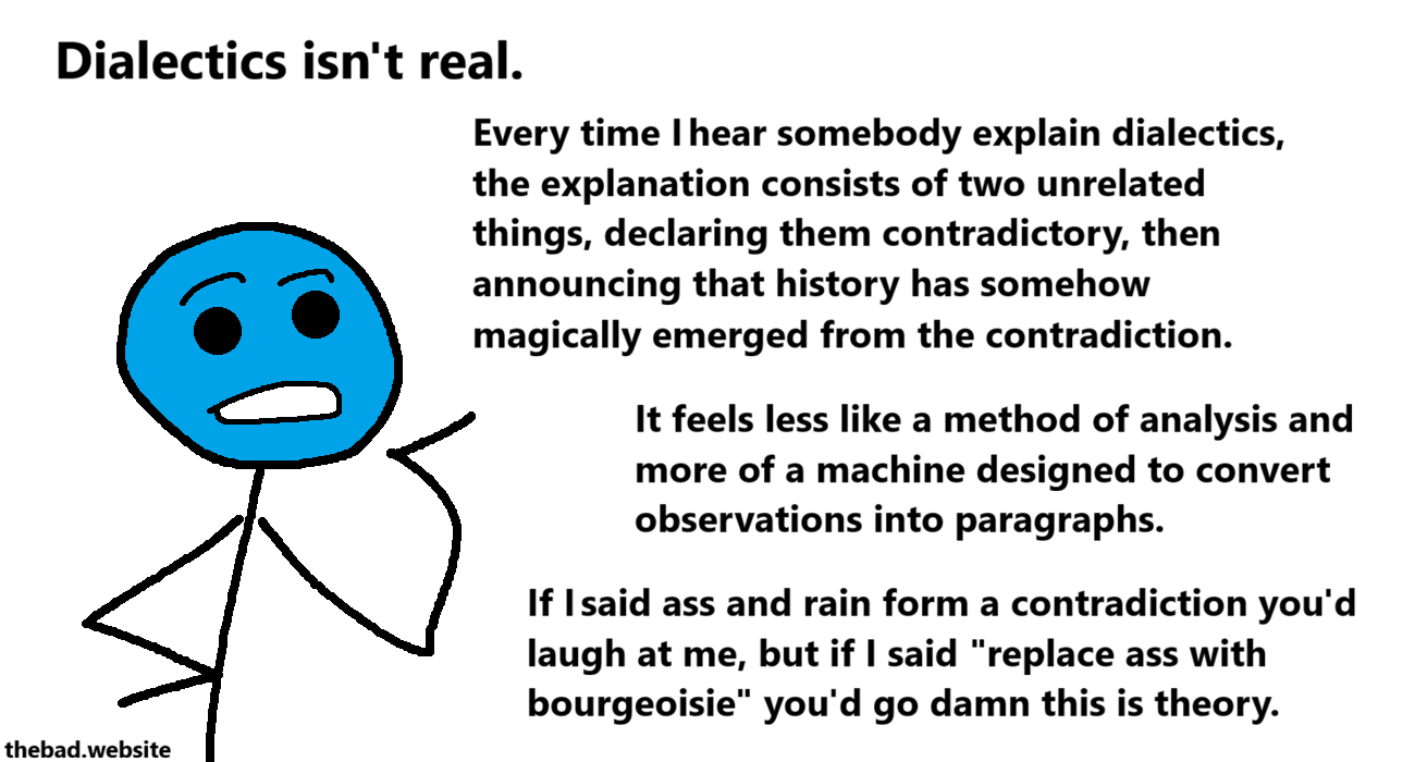 [blue, speaking]
Dialectics isn't real.
Every time I hear somebody explain dialectics, the explanation consists of two unrelated things, declaring them contradictory, then announcing that history has somehow magically emerged from the contradiction.
It feels less like a method of analysis and more of a machine designed to convert observations into paragraphs.
If I said ass and rain form a contradiction you'd laugh at me, but if I said "replace ass with bourgeoisie" you'd go damn this is theory.