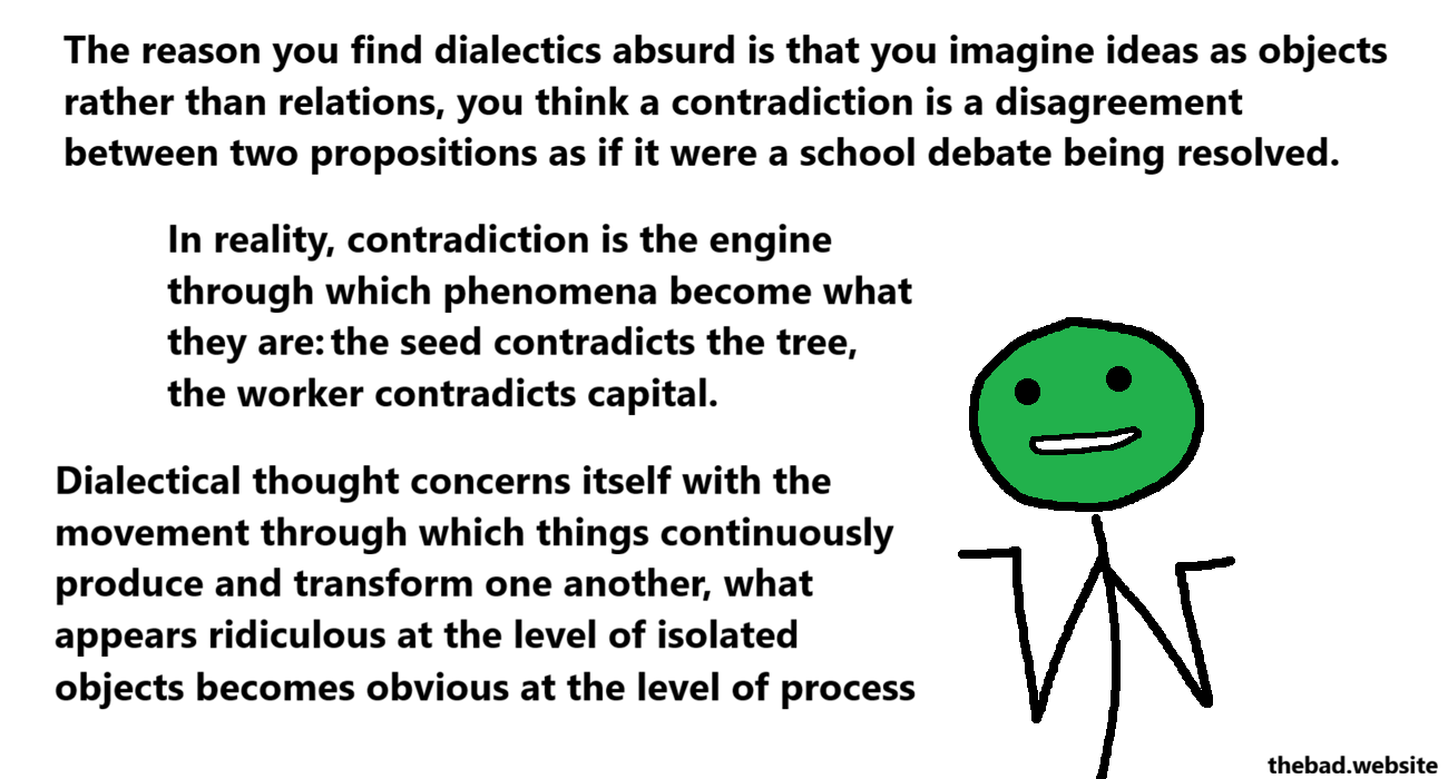 [green, shrugging]
The reason you find dialectics absurd is that you imagine ideas as objects rather than relations, you think a contradiction is a disagreement between two propositions as if it were a school debate being resolved.
In reality, contradiction is the engine through which phenomena become what they are: the seed contradicts the tree, the worker contradicts capital.
Dialectical thought concerns itself with the movement through which things continuously produce and transform one another, what appears ridiculous at the level of isolated objects becomes obvious at the level of process