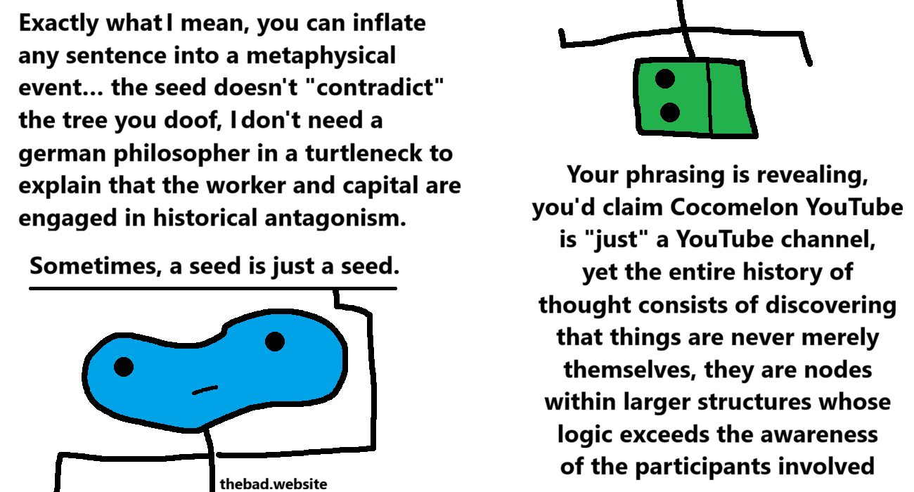 [blue, weirdly shaped]
Exactly what I mean, you can inflate any sentence into a metaphysical event... the seed doesn't "contradict" the tree you doof, I don't need a german philosopher in a turtleneck to explain that the worker and capital are engaged in historical antagonism.
Sometimes, a seed is just a seed.

[green, now very angular]
Your phrasing is revealing, you'd claim Cocomelon YouTube is "just" a YouTube channel, yet the entire history of thought consists of discovering that things are never merely themselves, they are nodes within larger structures whose logic exceeds the awareness of the participants involved