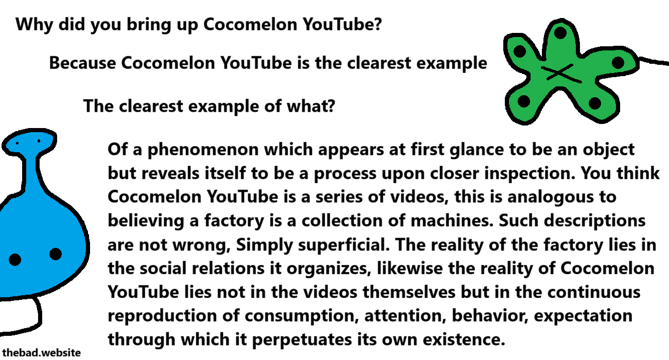 [blue, nosy]
Why did you bring up Cocomelon YouTube?

[green, strange]
Because Cocomelon YouTube is the clearest example

[blue, still nosy]
The clearest example of what?

[green, still strange]
Of a phenomenon which appears at first glance to be an object but reveals itself to be a process upon closer inspection. You think Cocomelon YouTube is a series of videos, this is analogous to believing a factory is a collection of machines. Such descriptions are not wrong, Simply superficial. The reality of the factory lies in the social relations it organizes, likewise the reality of Cocomelon YouTube lies not in the videos themselves but in the continuous reproduction of consumption, attention, behavior, expectation through which it perpetuates its own existence.