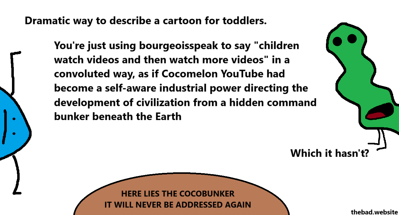 [blue, sideways and blobby]
Dramatic way to describe a cartoon for toddlers.
You're just using bourgeoisspeak to say "children watch videos and then watch more videos" in a convoluted way, as if Cocomelon YouTube had become a self-aware industrial power directing the development of civilization from a hidden command bunker beneath the Earth

[green, lengthy and wavy]
Which it hasn't?

[a brown structure is below both characters]
HERE LIES THE COCOBUNKER
IT WILL NEVER BE ADDRESSED AGAIN