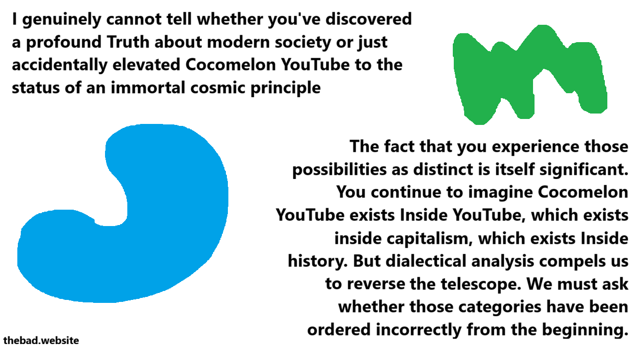 [blue, is now a shape]
I genuinely cannot tell whether you've discovered a profound Truth about modern society or just accidentally elevated Cocomelon YouTube to the status of an immortal cosmic principle

[green, is now also a shape]
The fact that you experience those possibilities as distinct is itself significant. You continue to imagine Cocomelon YouTube exists Inside YouTube, which exists inside capitalism, which exists Inside history. But dialectical analysis compels us to reverse the telescope. We must ask whether those categories have been ordered incorrectly from the beginning.