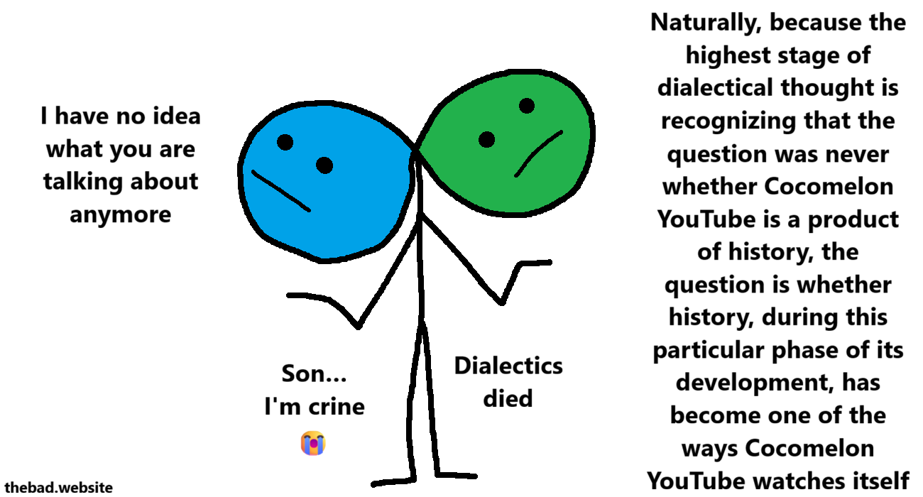 [blue, conjoined to green]
I have no idea what you are talking about anymore

[green, conjoined to blue]
Naturally, because the highest stage of dialectical thought is recognizing that the question was never whether Cocomelon YouTube is a product of history, the question is whether history, during this particular phase of its development, has become one of the ways Cocomelon YouTube watches itself.

[blue]
Son...
I'm crine 😭

[green]
Dialectics died