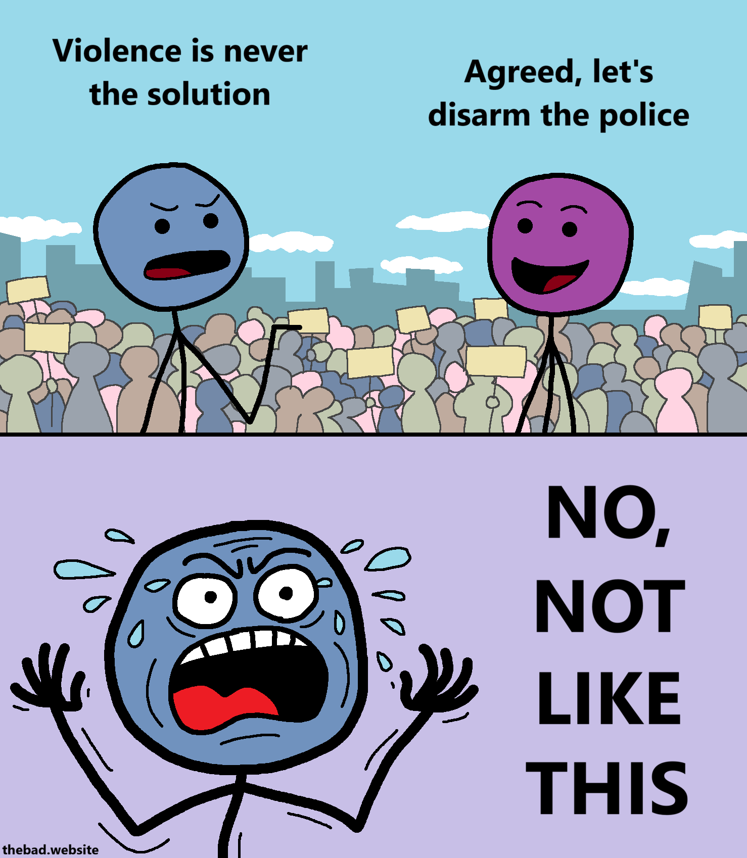 [in front of a protesting crowd, two characters are talking]
[blue, serious] Violence is never the solution
[purple, smug] Agreed, let's disarm the police

[blue is now shown angrily gesticulating, sweating bullets]
NO,
NOT
LIKE
THIS