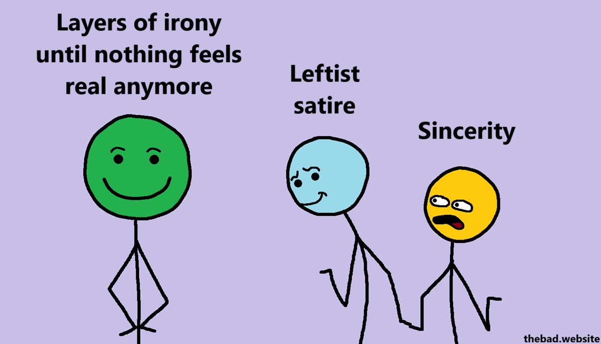 [the distracted boyfriend meme template, drawn in smug stickman style]

Leftist satire 
[is distracted by]
Layers of irony until nothing feels real anymore
[while]
Sincerity
[looks on in shock]