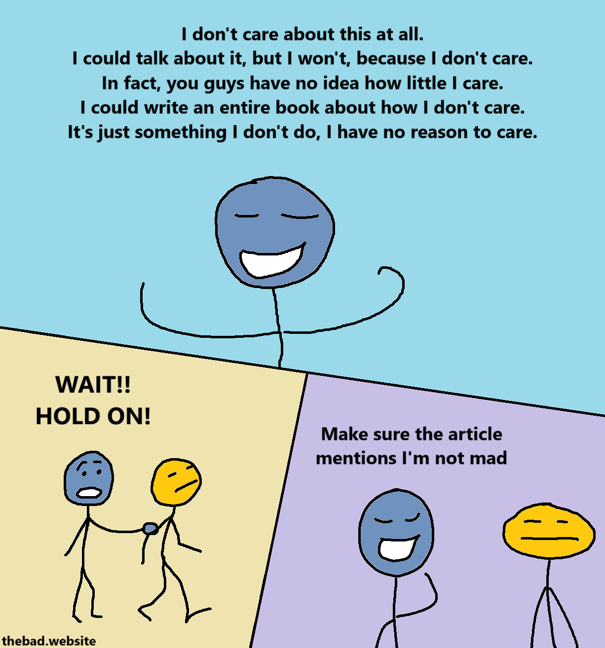 [blue]
I don't care about this at all.
I could talk about it, but I won't, because I don't care.
In fact, you guys have no idea how little I care.
I could write an entire book about how I don't care.
It's just something I don't do, I have no reason to care.

[blue panic-grabs yellow by the arm as they are walking away, and shouts]
WAIT!!
HOLD ON!

[blue, smugly, at an annoyed yellow]
Make sure the article mentions I'm not mad