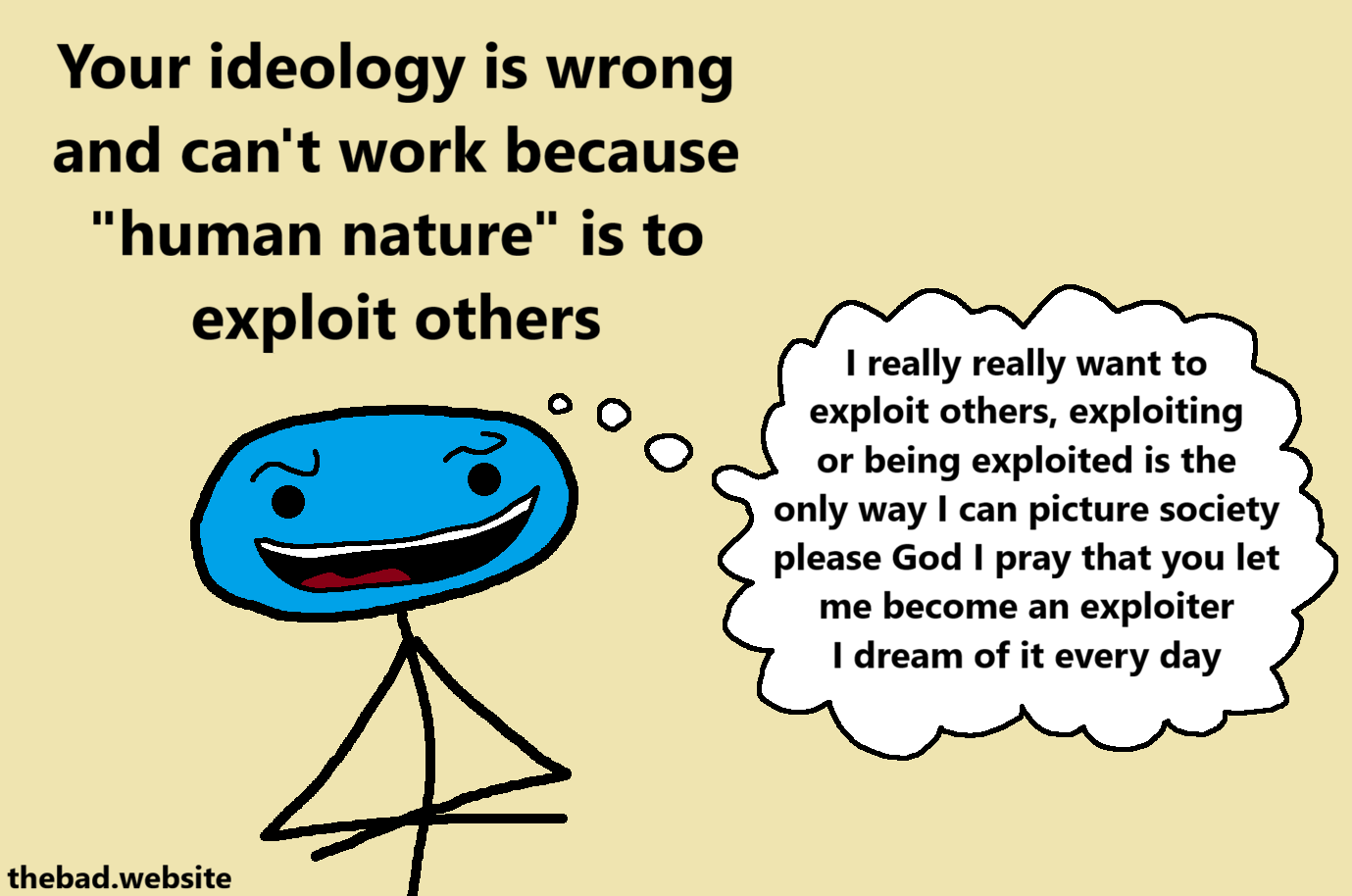 [a wide character looks smug with a wide smile]
Your ideology is wrong and can't work because "human nature" is to exploit others

[a thought bubble is connected to their head]
I really really want to exploit others, exploiting or being exploited is the only way I can picture society please God I play that you let me become an exploiter I dream of it every day