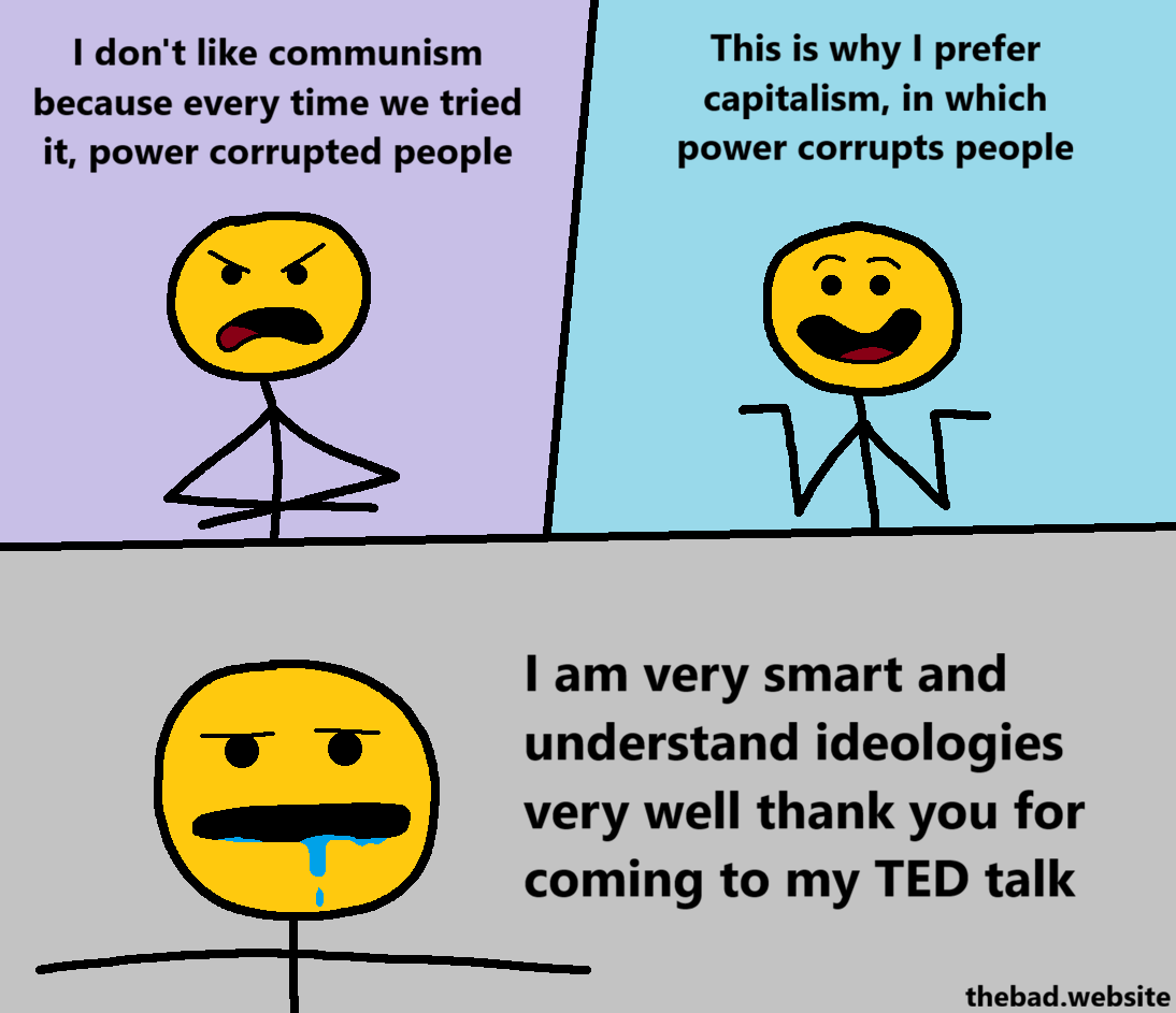 [yellow, angry]
I don't like communism because every time we tried it, power corrupted people

[yellow, smiling and shrugging]
This is why I prefer capitalism, in which power corrupts people

[yellow, t-posing and drooling]
I am very smart and understand ideologies very well than you for coming to my TED talk