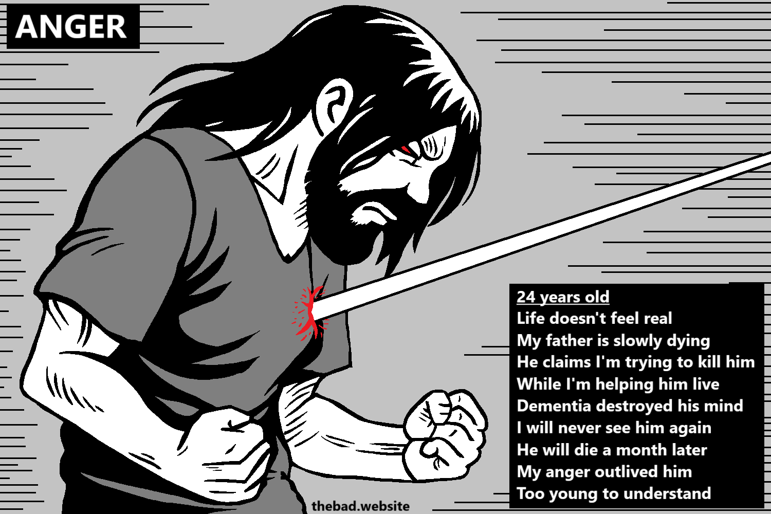 [the author, muscular and bearded, is contracting their fists in anger while a beam pierces their chest at heart level and draws blood]

ANGER

24 years old
Life doesn't feel real
My father is slowly dying
He claims I'm trying to kill him
While I'm helping him live
Dementia destroyed his mind
I will never see him again
He will die a month later
My anger outlived him
Too young to understand