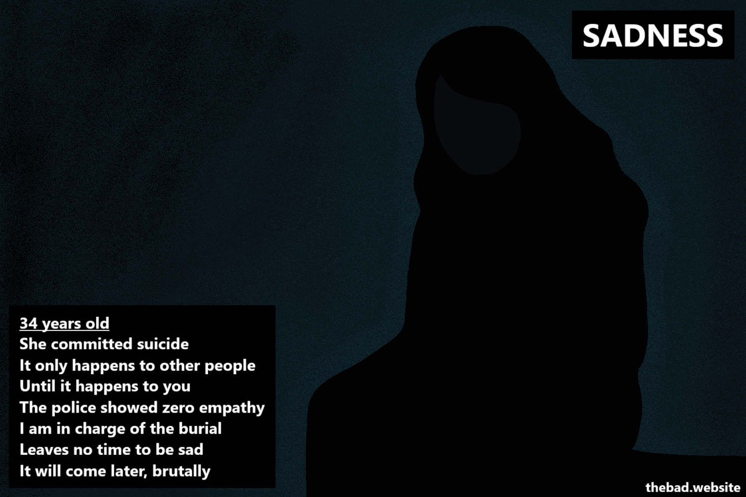 [a silhouette of the author sits in the dark, looking down]

SADNESS

34 years old
She committed suicide
It only happens to other people
Until it happens to you
The police showed zero empathy
I am in charge of the burial
Leaves no time to be sad
It will come later, brutally