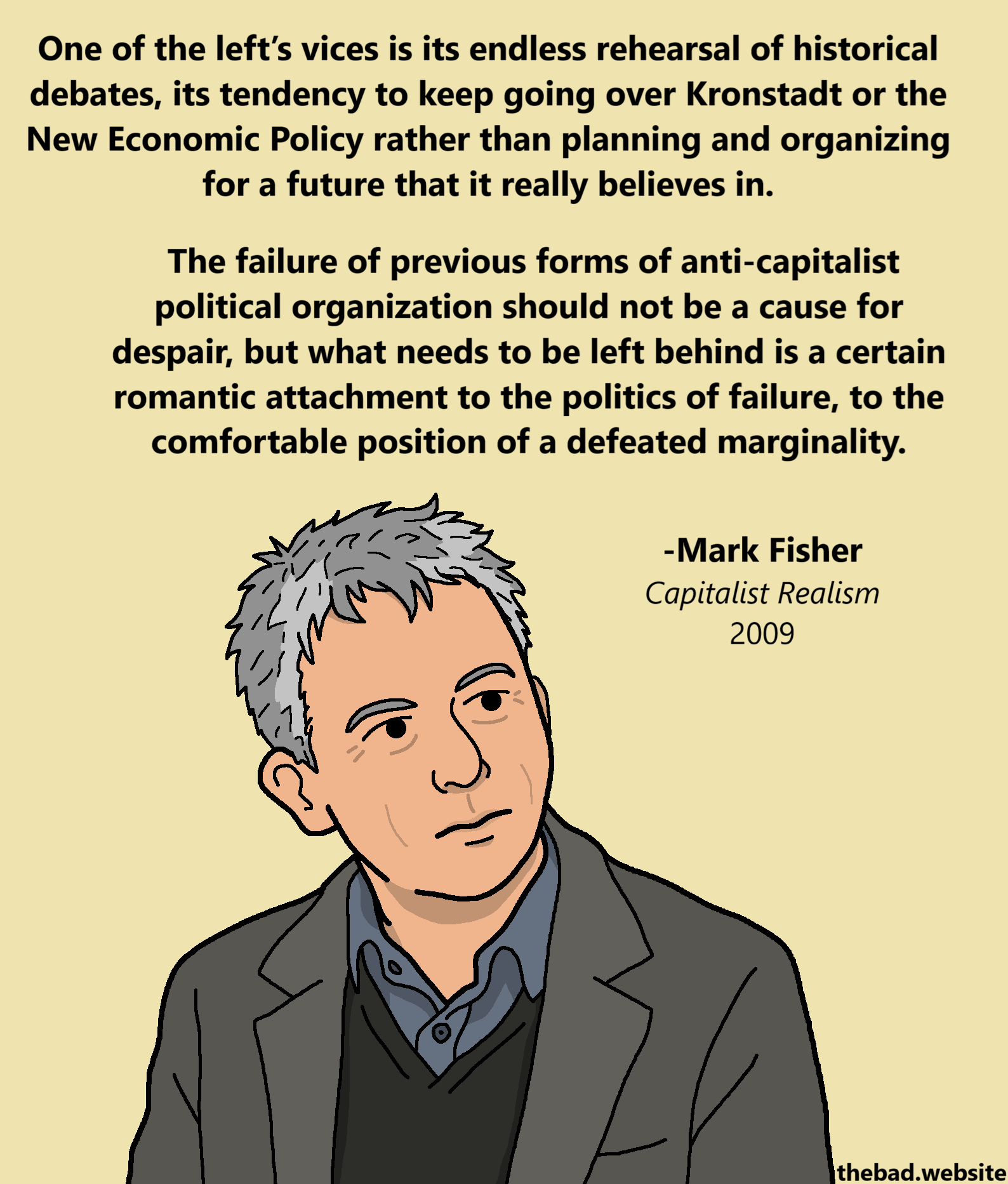 [Mark Fisher is looking in the distance, past us]
One of the left&rsquo;s vices is its endless rehearsal of historical debates, its tendency to keep going over Kronstadt or the New Economic Policy rather than planning and organizing for a future that it really believes in.
The failure of previous forms of anti-capitalist political organization should not be a cause for despair, but what needs to be left behind is a certain romantic attachment to the politics of failure, to the comfortable position of a defeated marginality.
-Mark Fisher
Capitalist Realism
2009