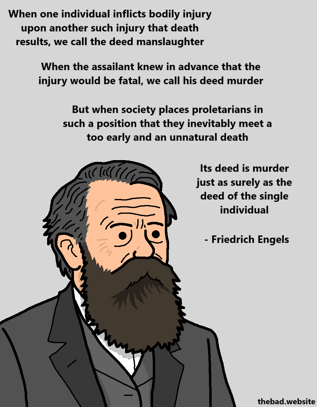 [a portrait of Friedrich Engels looking serious, below a quotation]
When one individual inflicts bodily injury upon another such injury that death results, we call the deed manslaughter
When the assailant knew in advance that the injury would be fatal, we call his deed murder
But when society places proletarians in such a position that they inevitably meet a too early and an unnatural death
Its deed is murder just as surely as the deed of the single individual