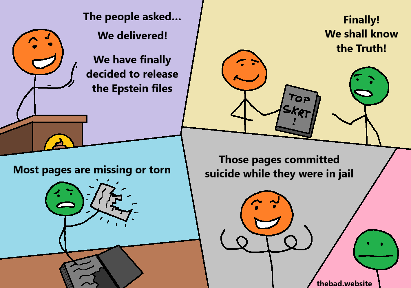 [orange, speaking proudly at a lectern]
The people asked…
We delivered!
We have finally decided to release the Epstein files

[orange hands a "TOP SKRT!" document to green, who speaks]
Finally!
We shall know the truth!

[green is distraught, holding a torn page]
Most pages are missing or torn

[orange, smugly]
Those pages committed suicide while they were in jail

[green is blasé]