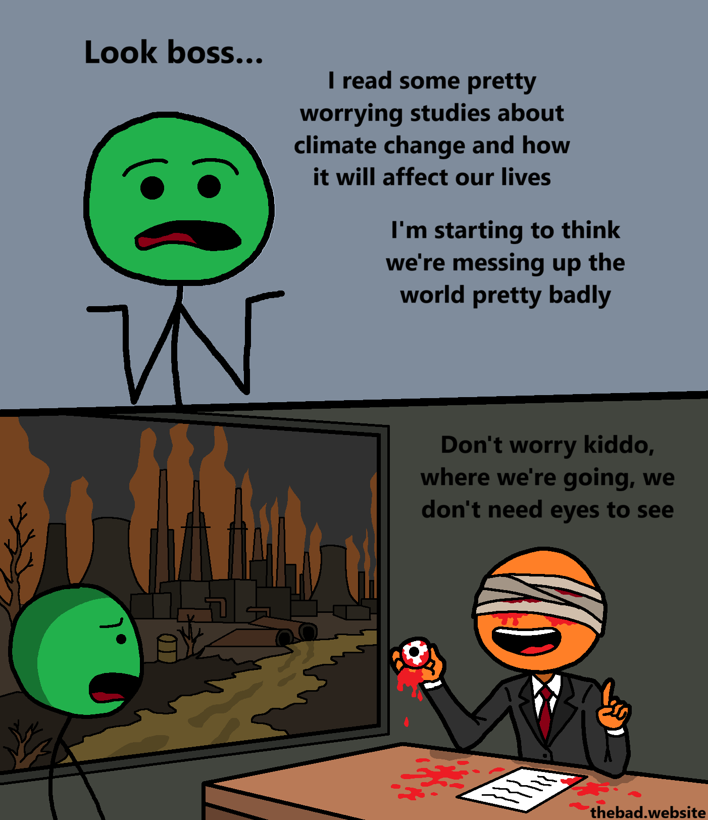 [green character, shrugging]
Look boss&hellip;
I read some pretty worrying studies about climate change and how it will affect our lives
I'm starting to think we're messing up the world pretty badly

[green is gasping in fear at their boss, whose head is covered in bleeding bandages while they hold their own eyeball in their hand, while we can see a polluted landscape in the background - the boss is speaking]
Don't worry kiddo, where we're going, we don't need eyes to see